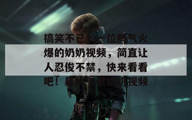 搞笑不已！一位脾气火爆的奶奶视频，简直让人忍俊不禁，快来看看吧！暴脾气老奶奶视频