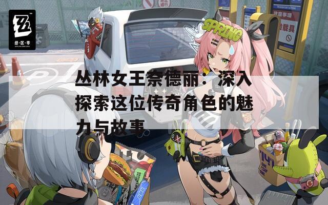 丛林女王奈德丽：深入探索这位传奇角色的魅力与故事