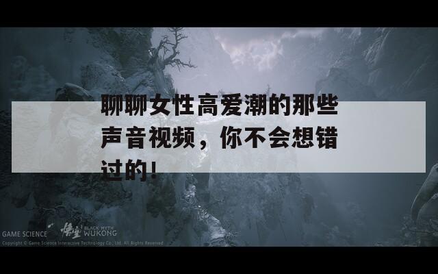 聊聊女性高爱潮的那些声音视频，你不会想错过的！