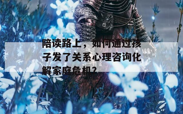 陪读路上，如何通过孩子发了关系心理咨询化解家庭危机？
