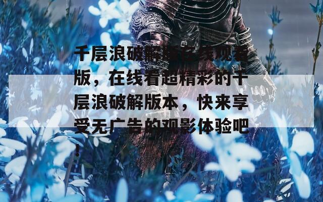 千层浪破解版在线观看版，在线看超精彩的千层浪破解版本，快来享受无广告的观影体验吧！
