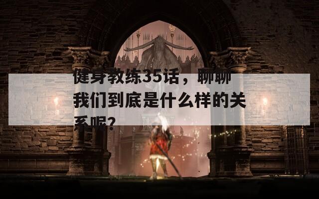 健身教练35话，聊聊我们到底是什么样的关系呢？