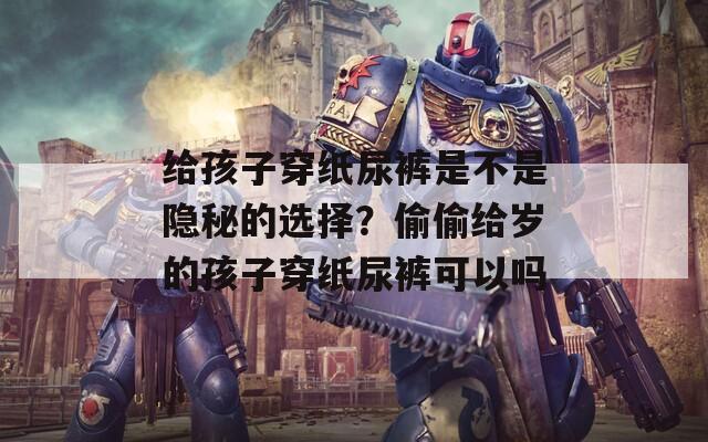 给孩子穿纸尿裤是不是隐秘的选择？偷偷给岁的孩子穿纸尿裤可以吗