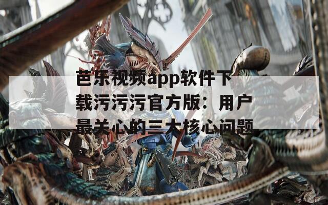 芭乐视频app软件下载污污污官方版：用户最关心的三大核心问题