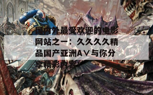 国内外最受欢迎的电影网站之一：久久久久精品国产亚洲A∨与你分享精彩内容！