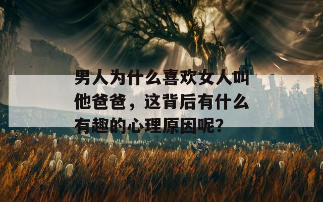 男人为什么喜欢女人叫他爸爸，这背后有什么有趣的心理原因呢？