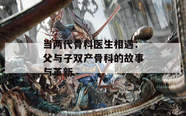 当两代骨科医生相遇：父与子双产骨科的故事与革新