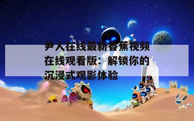尹人在线最新香蕉视频在线观看版：解锁你的沉浸式观影体验