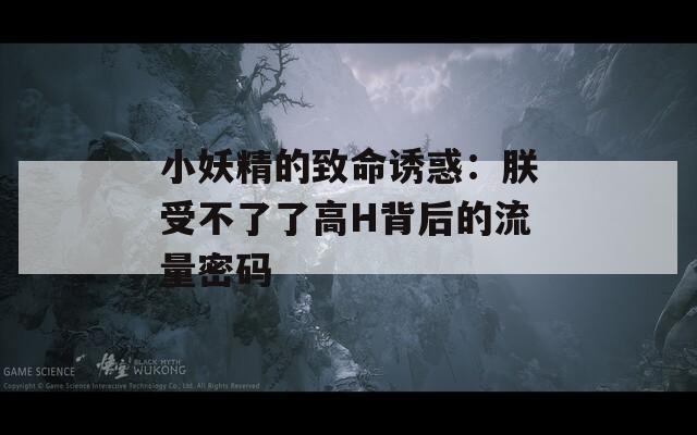 小妖精的致命诱惑：朕受不了了高H背后的流量密码