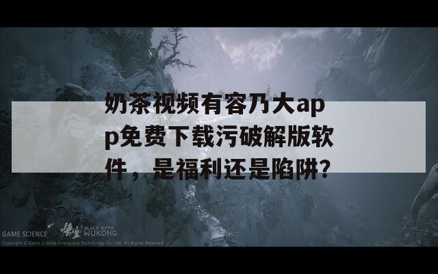 奶茶视频有容乃大app免费下载污破解版软件，是福利还是陷阱？