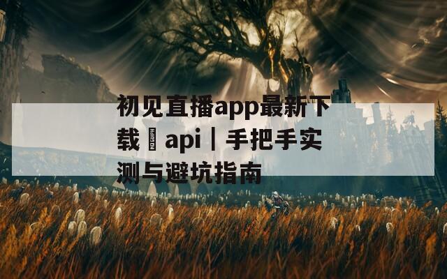 初见直播app最新下载汅api｜手把手实测与避坑指南
