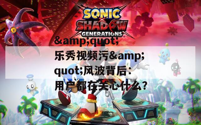 &quot;乐秀视频污&quot;风波背后：用户都在关心什么？