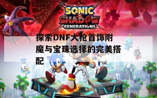 探索DNF大枪首饰附魔与宝珠选择的完美搭配