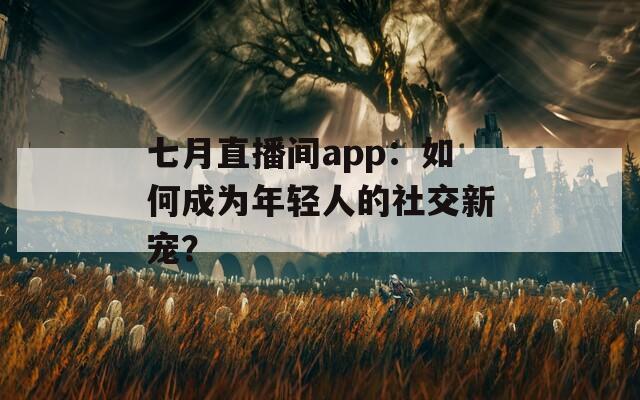 七月直播间app：如何成为年轻人的社交新宠？