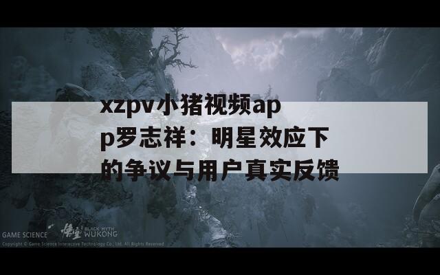 xzpv小猪视频app罗志祥：明星效应下的争议与用户真实反馈
