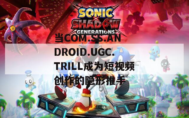 当COM.SS.ANDROID.UGC.TRILL成为短视频创作的隐形推手