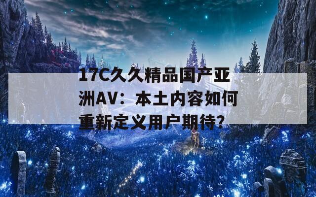 17C久久精品国产亚洲AV：本土内容如何重新定义用户期待？