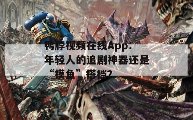 鸭脖视频在线App：年轻人的追剧神器还是“摸鱼”搭档？