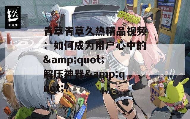青草青草久热精品视频：如何成为用户心中的&quot;解压神器&quot;？
