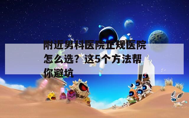 附近男科医院正规医院怎么选？这5个方法帮你避坑