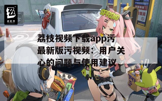 荔枝视频下载app污最新版污视频：用户关心的问题与使用建议