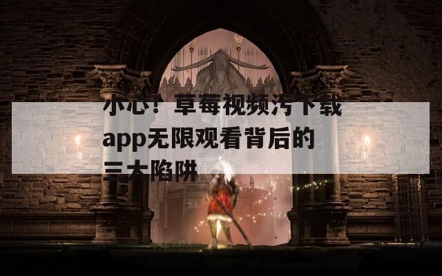 小心！草莓视频污下载app无限观看背后的三大陷阱