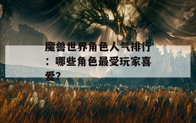 魔兽世界角色人气排行：哪些角色最受玩家喜爱？