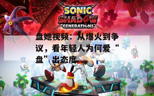 盘她视频：从爆火到争议，看年轻人为何爱“盘”出态度