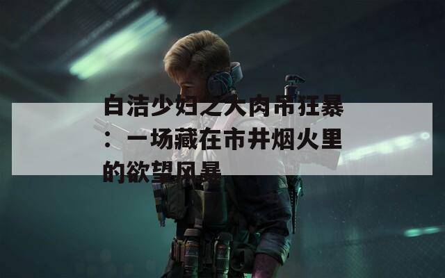 白洁少妇之大肉吊狂暴：一场藏在市井烟火里的欲望风暴