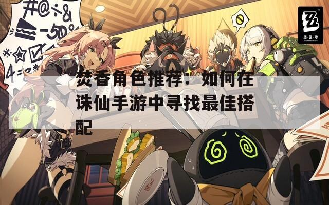 焚香角色推荐：如何在诛仙手游中寻找最佳搭配