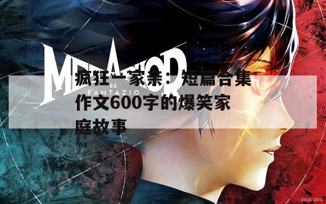 疯狂一家亲：短篇合集作文600字的爆笑家庭故事