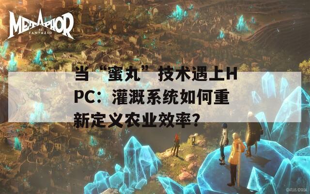 当“蜜丸”技术遇上HPC：灌溉系统如何重新定义农业效率？