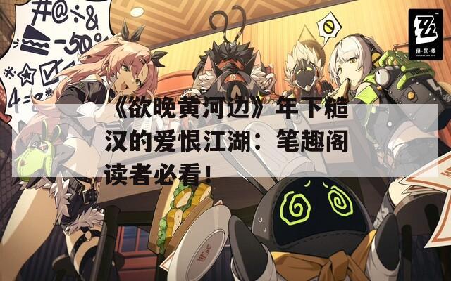 《欲晚黄河边》年下糙汉的爱恨江湖：笔趣阁读者必看！