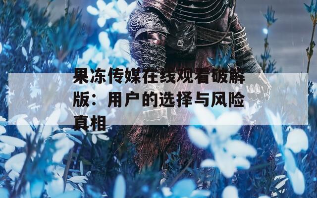果冻传媒在线观看破解版：用户的选择与风险真相