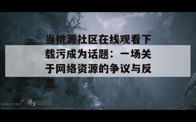 当桃源社区在线观看下载污成为话题：一场关于网络资源的争议与反思