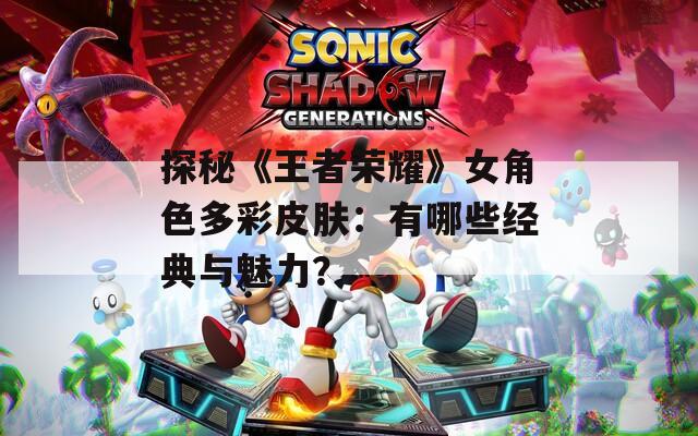 探秘《王者荣耀》女角色多彩皮肤：有哪些经典与魅力？