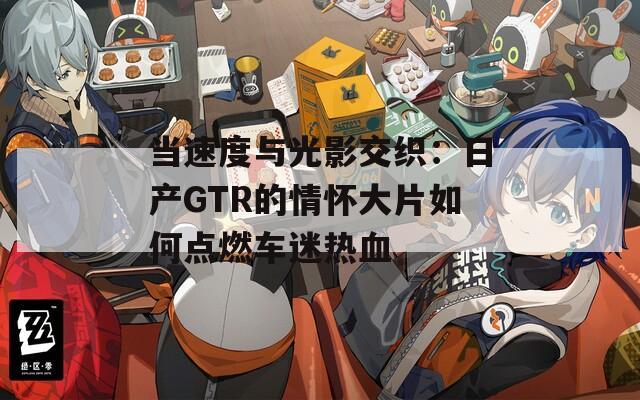 当速度与光影交织：日产GTR的情怀大片如何点燃车迷热血