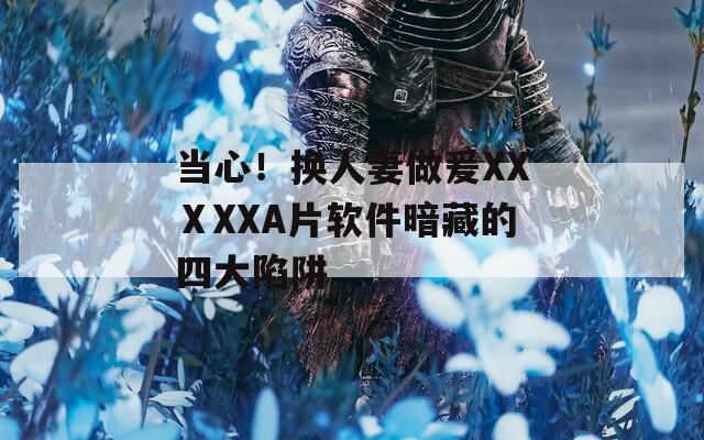 当心！换人妻做爰XXⅩXXA片软件暗藏的四大陷阱