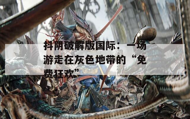 抖阴破解版国际：一场游走在灰色地带的“免费狂欢”