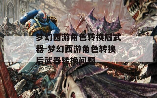 梦幻西游角色转换后武器-梦幻西游角色转换后武器转换问题