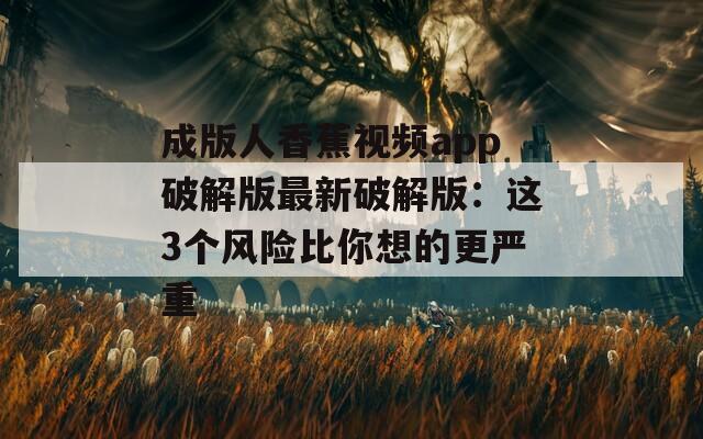 成版人香蕉视频app破解版最新破解版：这3个风险比你想的更严重