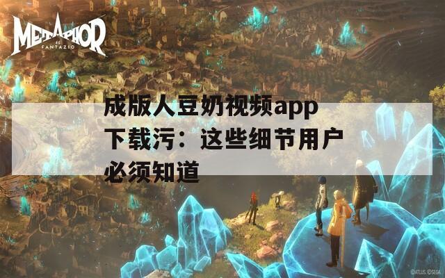 成版人豆奶视频app下载污：这些细节用户必须知道
