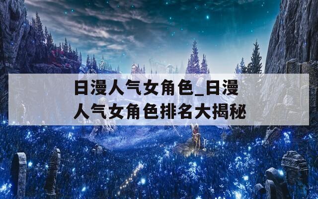 日漫人气女角色_日漫人气女角色排名大揭秘