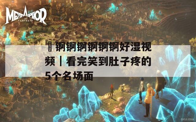 巜锕锕锕锕锕锕好湿视频｜看完笑到肚子疼的5个名场面