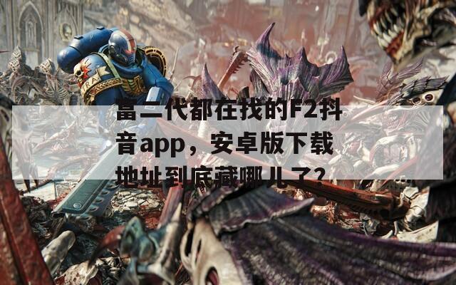 富二代都在找的F2抖音app，安卓版下载地址到底藏哪儿了？