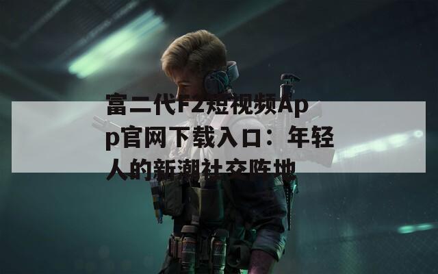 富二代F2短视频App官网下载入口：年轻人的新潮社交阵地