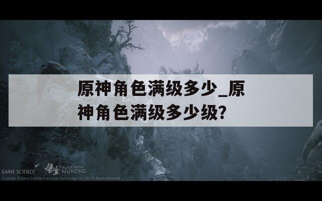 原神角色满级多少_原神角色满级多少级？