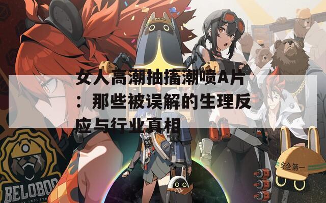 女人高潮抽搐潮喷A片：那些被误解的生理反应与行业真相