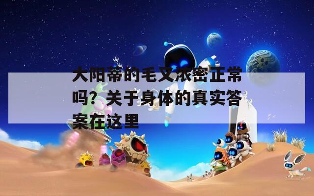 大阳蒂的毛又浓密正常吗？关于身体的真实答案在这里