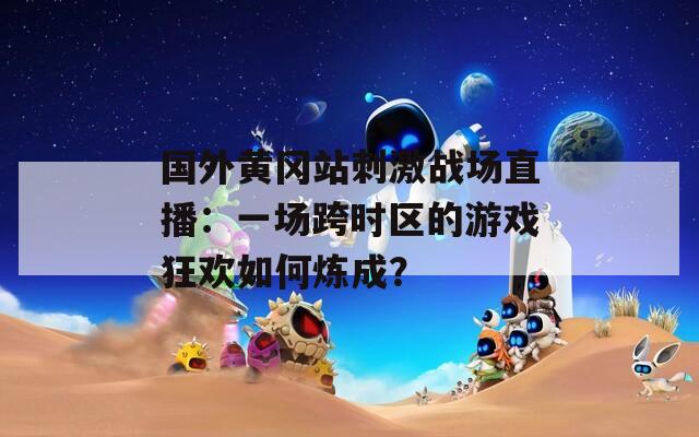 国外黄冈站刺激战场直播：一场跨时区的游戏狂欢如何炼成？